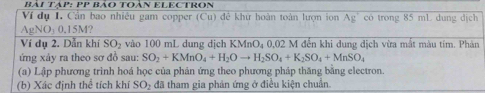 Bải Tạp: PP Bảo Toàn ELECTROn 
Ví dụ I. Cần bao nhiều gam copper (Cu) đề khữ hoàn toàn lượn ion Ag có trong 85 mL dung dịch
AgNO_30.15M? 
Ví dụ 2. Dẫn khí SO_2 vào 100 mL dung dịch KMnO₄ 0,02 M đến khi dung dịch vừa mất màu tím. Phản 
ứng xảy ra theo sơ đồ sau: SO_2+KMnO_4+H_2Oto H_2SO_4+K_2SO_4+MnSO_4
(a) Lập phương trình hoá học của phản ứng theo phương pháp thăng bằng electron. 
(b) Xác định thể tích khí SO_2 : đã tham gia phản ứng ở điều kiện chuẩn.