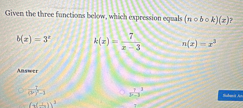 Given the three functions below, which expression equals (ncirc bcirc k)(x) ?
b(x)=3^x
k(x)= 7/x-3 
n(x)=x^3
Answer
frac 7(3^x)^3-3
 7/3^x-3 ^3
Submit An
(3(frac 7))^3
7