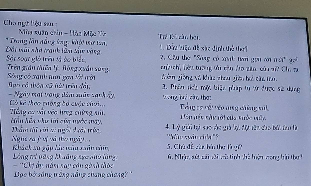 Cho ngữ liệu sau : 
Mùa xuân chin - Hàn Mặc Từ Trả lời câu hỏi. 
" Trong làn nắng ứng: khỏi mơ tan, 
Đôi mái nhà tranh lấm tấm vàn 
1. Dẫu hiệu đề xác định thể thơ? 
Sột soạt giỏ trêu tà ảo biểc 
2. Câu thơ 'Sóng cỏ xanh tươi gợn tời trời" gọi 
Trên giàn thiên lỷ Bóng xuân sang. 
anh/chị liên tưởng tới câu thơ nào, của aí? Chỉ ra 
Sống có xanh tưới gợn tới trời điễm giống và khác nhau giữa hai câu thơ. 
Bao cô thôn nữ hát trên đồi; 3. Phân tích một biện pháp tu từ được sử dụng 
- Ngày mai trong đảm xuân xanh ẩy 
trong hai câu thơ: 
Có kẻ theo chồng bỏ cuộc chơi .. Tiếng ca vắt vêo lưng chừng núi, 
Tếng ca vắt véo lưng chừng núi, H ổn hền như lời của nước mây. 
Hồn hển như lời của nước mây, 
Thầm thĩ với ai ngồi dưới trúc, 
4. Lý giải tại sao tác giả lại đặt tên cho bài thơ là 
Nghe ra ỷ vị và thơ ngây 
''Mùa xuán chín ''? 
Khách xa gặp lúc mùa xuân chín, 
5. Chù đề của bài thơ là gi? 
Lòng trí bảng khuâng sực nhở làng: 6. Nhận xét cái tôi trữ tình thể hiện trong bài thơ 
'Chị ấy, năm nay còn gảnh thóc 
Dọc bờ sông trắng nắng chang chang? ''