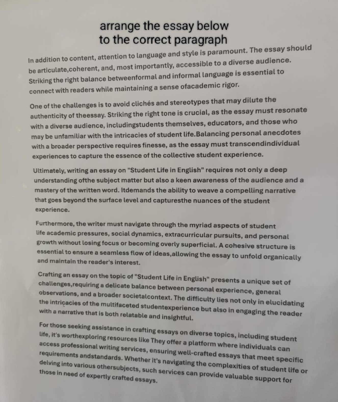 arrange the essay below 
to the correct paragraph 
In addition to content, attention to language and style is paramount. The essay should 
be articulate,coherent, and, most importantly, accessible to a diverse audience. 
Striking the right balance betweenformal and informal language is essential to 
connect with readers while maintaining a sense ofacademic rigor. 
One of the challenges is to avoid clichés and stereotypes that may dilute the 
authenticity of theessay. Striking the right tone is crucial, as the essay must resonate 
with a diverse audience, includingstudents themselves, educators, and those who 
may be unfamiliar with the intricacies of student life.Balancing personal anecdotes 
with a broader perspective requires finesse, as the essay must transcendindividual 
experiences to capture the essence of the collective student experience. 
Ultimately, writing an essay on "Student Life in English" requires not only a deep 
understanding ofthe subject matter but also a keen awareness of the audience and a 
mastery of the written word. Itdemands the ability to weave a compelling narrative 
that goes beyond the surface level and capturesthe nuances of the student 
experience. 
Furthermore, the writer must navigate through the myriad aspects of student 
life academic pressures, social dynamics, extracurricular pursuits, and personal 
growth without losing focus or becoming overly superficial. A cohesive structure is 
essential to ensure a seamless flow of ideas,allowing the essay to unfold organically 
and maintain the reader's interest. 
Crafting an essay on the topic of 'Student Life in English' presents a unique set of 
challenges,requiring a delicate balance between personal experience, general 
observations, and a broader societalcontext. The difficulty lies not only in elucidating 
the intricacies of the multifaceted studentexperience but also in engaging the reader 
with a narrative that is both relatable and insightful. 
For those seeking assistance in crafting essays on diverse topics, including student 
life, it's worthexploring resources like They offer a platform where individuals can 
access professional writing services, ensuring well-crafted essays that meet specific 
requirements andstandards. Whether it's navigating the complexities of student life or 
delving into various othersubjects, such services can provide valuable support for 
those in need of expertly crafted essays.