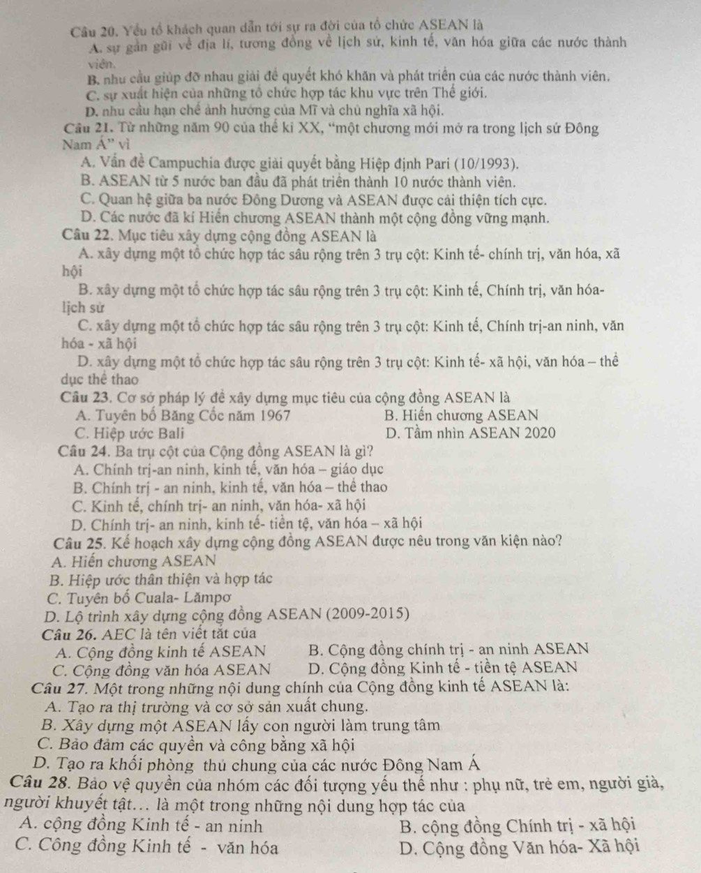 Yếu tổ khách quan dẫn tới sự ra đời của tổ chức ASEAN là
A. sự gần gũi về địa lí, tương đồng về lịch sử, kinh tế, văn hóa giữa các nước thành
viên.
B, như cầu giúp đỡ nhau giải đề quyết khó khăn và phát triển của các nước thành viên.
C. sự xuất hiện của những tổ chức hợp tác khu vực trên Thế giới.
D. nhu cầu hạn chế ảnh hướng của Mĩ và chủ nghĩa xã hội.
Câu 21. Từ những năm 90 của thể ki XX, “một chương mới mở ra trong lịch sứ Đông
Nam Á'' vì
A. Vấn đề Campuchia được giải quyết bằng Hiệp định Pari (10/1993).
B. ASEAN từ 5 nước ban đầu đã phát triển thành 10 nước thành viên.
C. Quan hệ giữa ba nước Đông Dương và ASEAN được cải thiện tích cực.
D. Các nước đã kí Hiển chương ASEAN thành một cộng đồng vững mạnh.
Câu 22. Mục tiêu xây dựng cộng đồng ASEAN là
A. xây dựng một tổ chức hợp tác sâu rộng trên 3 trụ cột: Kinh tế- chính trị, văn hóa, xã
hội
B. xây dựng một tổ chức hợp tác sâu rộng trên 3 trụ cột: Kinh tế, Chính trị, văn hóa-
lịch sử
C. xây dựng một tổ chức hợp tác sâu rộng trên 3 trụ cột: Kinh tế, Chính trị-an ninh, văn
hóa - xã hội
D. xây dựng một tổ chức hợp tác sâu rộng trên 3 trụ cột: Kinh tế- xã hội, văn hóa - thể
dục thể thao
Câu 23. Cơ sở pháp lý đề xây dựng mục tiêu của cộng đồng ASEAN là
A. Tuyên bố Băng Cốc năm 1967 B. Hiến chương ASEAN
C. Hiệp ước Bali D. Tầm nhìn ASEAN 2020
Câu 24. Ba trụ cột của Cộng đồng ASEAN là gì?
A. Chính trị-an ninh, kinh tế, văn hóa - giáo dục
B. Chính trị - an ninh, kinh tế, văn hóa - thể thao
C. Kinh tế, chính trị- an ninh, văn hóa- xã hội
D. Chính trị- an ninh, kinh tế- tiền tệ, văn hóa - xã hội
Câu 25. Kể hoạch xây dựng cộng đồng ASEAN được nêu trong văn kiện nào?
A. Hiển chương ASEAN
B. Hiệp ước thân thiện và hợp tác
C. Tuyên bố Cuala- Lămpơ
D. Lộ trình xây dựng cộng đồng ASEAN (2009-2015)
Câu 26. AEC là tên viết tắt của
A. Cộng đồng kinh tế ASEAN  B. Cộng đồng chính trị - an ninh ASEAN
C. Cộng đồng văn hóa ASEAN  D. Cộng đồng Kinh tế - tiền tệ ASEAN
Câu 27. Một trong những nội dung chính của Cộng đồng kinh tế ASEAN là:
A. Tạo ra thị trường và cơ sở sản xuất chung.
B. Xây dựng một ASEAN lấy con người làm trung tâm
C. Bảo đảm các quyền và công bằng xã hội
D. Tạo ra khối phòng thủ chung của các nước Đông Nam Á
Câu 28. Bảo vệ quyền của nhóm các đối tượng yếu thế như : phụ nữ, trẻ em, người giả,
người khuyết tật... là một trong những nội dung hợp tác của
A. cộng đồng Kinh tế - an ninh B. cộng đồng Chính trị - xã hội
C. Công đồng Kinh tế - văn hóa D. Cộng đồng Văn hóa- Xã hội