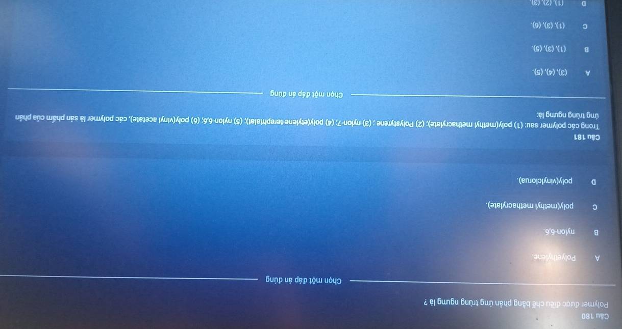 Polymer được điều chế bằng phản ứng trùng ngưng là ?
Chọn một đáp án đúng
A Polyethylene.
B nylon -6,6.
C poly(methyl methacrylate).
D poly(vinylclorua).
Câu 181
Trong các polymer sau: (1) poly(methyl methacrylate); (2) Polystyrene ; (3) nylon -7; (4) poly(etylene-terephtalat); (5) nylon -6, 6; (6) poly(vinyl acetate), các polymer là sản phẩm của phản
ứng trùng ngưng là:
Chọn một đáp án đúng
A (3),(4),(5).
B (1),(3),(5),
C (1),(3), (6),
D (2)(3)