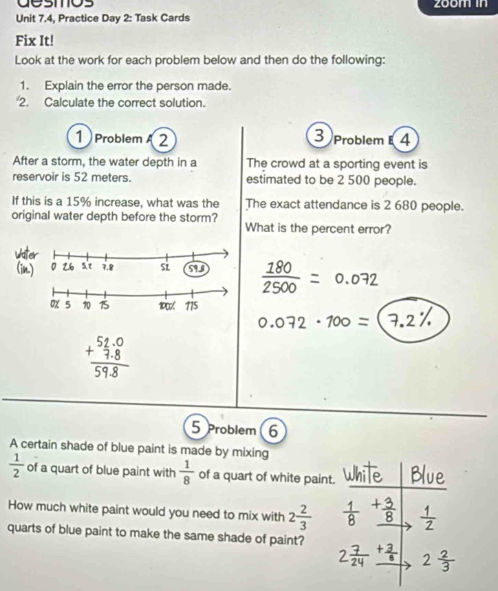 desmos zoom in 
Unit 7.4, Practice Day 2: Task Cards 
Fix It! 
Look at the work for each problem below and then do the following: 
1. Explain the error the person made. 
2. Calculate the correct solution. 
1 ProblemA 2 
3 Problem 4 
After a storm, the water depth in a The crowd at a sporting event is 
reservoir is 52 meters. estimated to be 2 500 people. 
If this is a 15% increase, what was the The exact attendance is 2 680 people. 
original water depth before the storm? 
What is the percent error?
 180/2500 =0.072
0.072 ·100 =
5 Problem 6 
A certain shade of blue paint is made by mixing
 1/2  of a quart of blue paint with  1/8  of a quart of white paint. 
How much white paint would you need to mix with 2 2/3 
quarts of blue paint to make the same shade of paint?