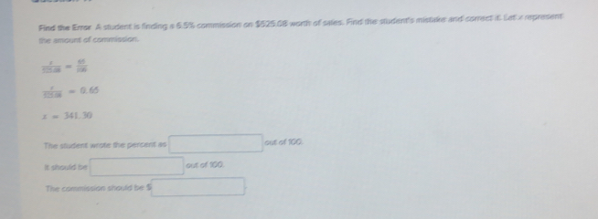 Find the Error A student is finding a 6.5% commission on $525.08 worth of sales. Find the student's mistake and correct it Let x represent 
the amount of commission.
 x/525.08 = 65/106 
 1/3=0.6 =0.65
x=341.30
The student wrote the percent as □° cot of100 
It should be □ out of 100
The commission should be $ □