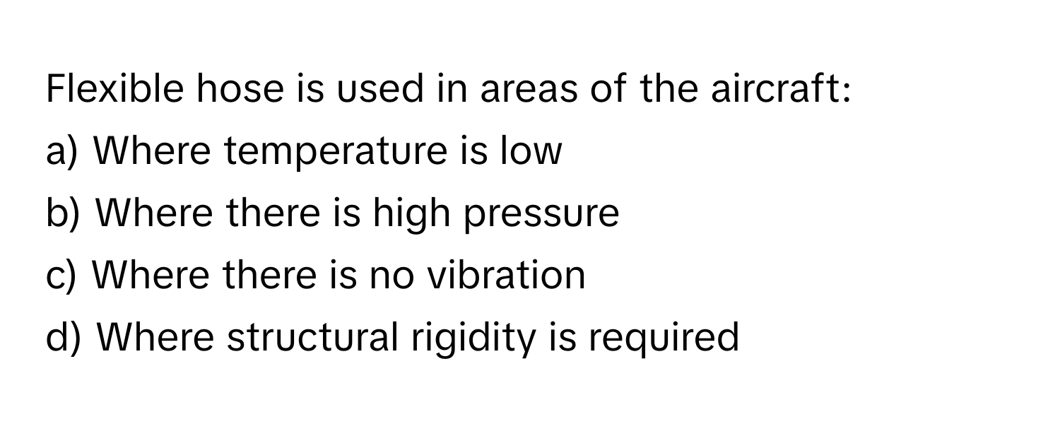 Flexible hose is used in areas of the aircraft:

a) Where temperature is low 
b) Where there is high pressure 
c) Where there is no vibration 
d) Where structural rigidity is required