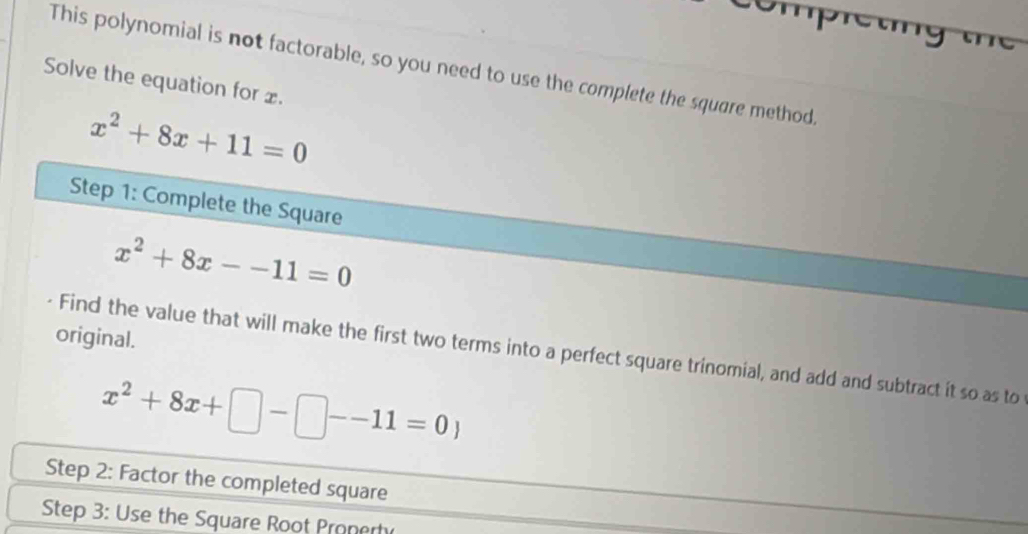 This polynomial is not factorable, so you need to use the complete the square method.
Solve the equation for £.
x^2+8x+11=0
Step 1: Complete the Square
x^2+8x--11=0
original.
Find the value that will make the first two terms into a perfect square trinomial, and add and subtract it so as to
x^2+8x+□ -□ --11=0)
Step 2: Factor the completed square
Step 3: Use the Square Root Pronerh