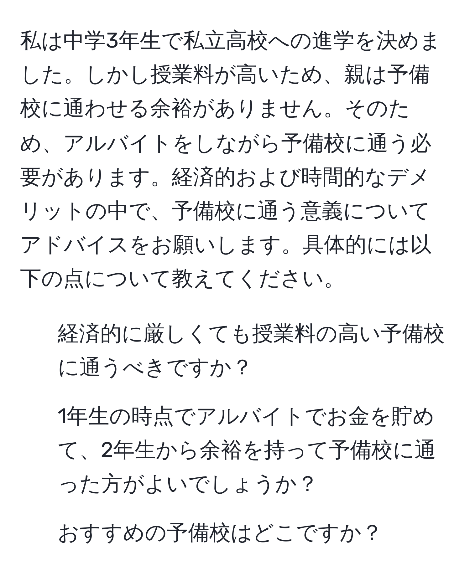 私は中学3年生で私立高校への進学を決めました。しかし授業料が高いため、親は予備校に通わせる余裕がありません。そのため、アルバイトをしながら予備校に通う必要があります。経済的および時間的なデメリットの中で、予備校に通う意義についてアドバイスをお願いします。具体的には以下の点について教えてください。  
1. 経済的に厳しくても授業料の高い予備校に通うべきですか？  
2. 1年生の時点でアルバイトでお金を貯めて、2年生から余裕を持って予備校に通った方がよいでしょうか？  
3. おすすめの予備校はどこですか？