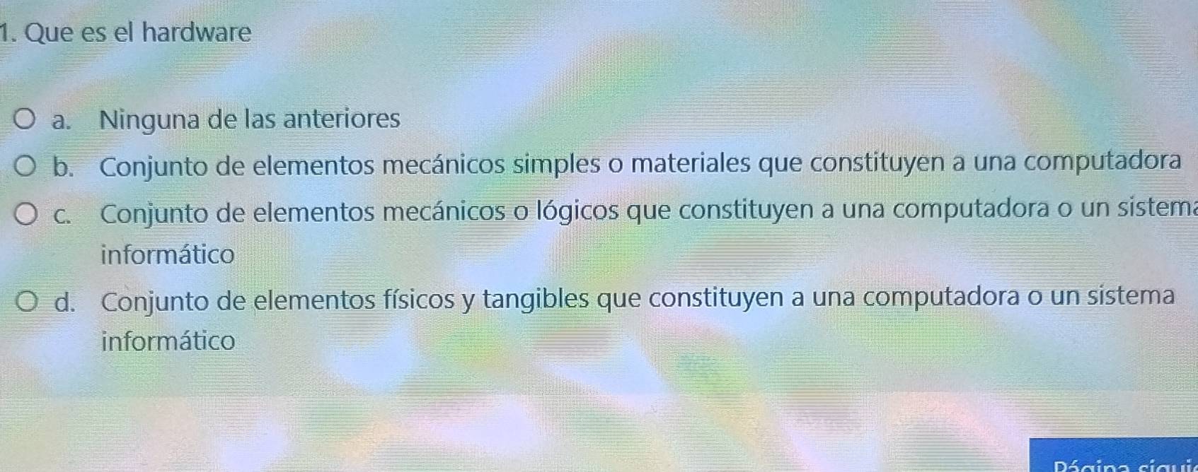 Que es el hardware
a. Ninguna de las anteriores
b. Conjunto de elementos mecánicos simples o materiales que constituyen a una computadora
c. Conjunto de elementos mecánicos o lógicos que constituyen a una computadora o un sistema
informático
d. Conjunto de elementos físicos y tangibles que constituyen a una computadora o un sistema
informático
Dágina cigui