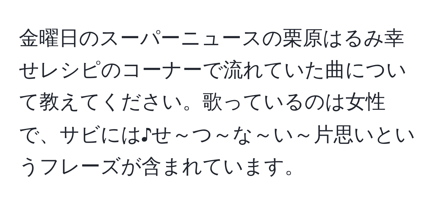 金曜日のスーパーニュースの栗原はるみ幸せレシピのコーナーで流れていた曲について教えてください。歌っているのは女性で、サビには♪せ～つ～な～い～片思いというフレーズが含まれています。