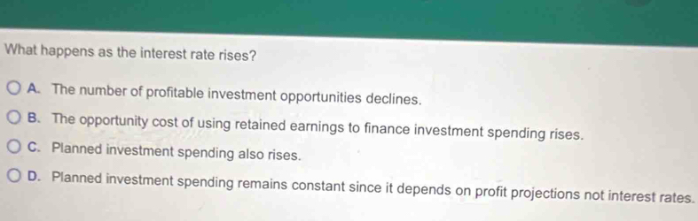 What happens as the interest rate rises?
A. The number of profitable investment opportunities declines.
B. The opportunity cost of using retained earnings to finance investment spending rises.
C. Planned investment spending also rises.
D. Planned investment spending remains constant since it depends on profit projections not interest rates.