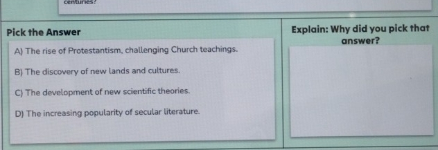 centuries
Pick the Answer Explain: Why did you pick that
answer?
A) The rise of Protestantism, challenging Church teachings.
B) The discovery of new lands and cultures.
C) The development of new scientific theories.
D) The increasing popularity of secular literature.