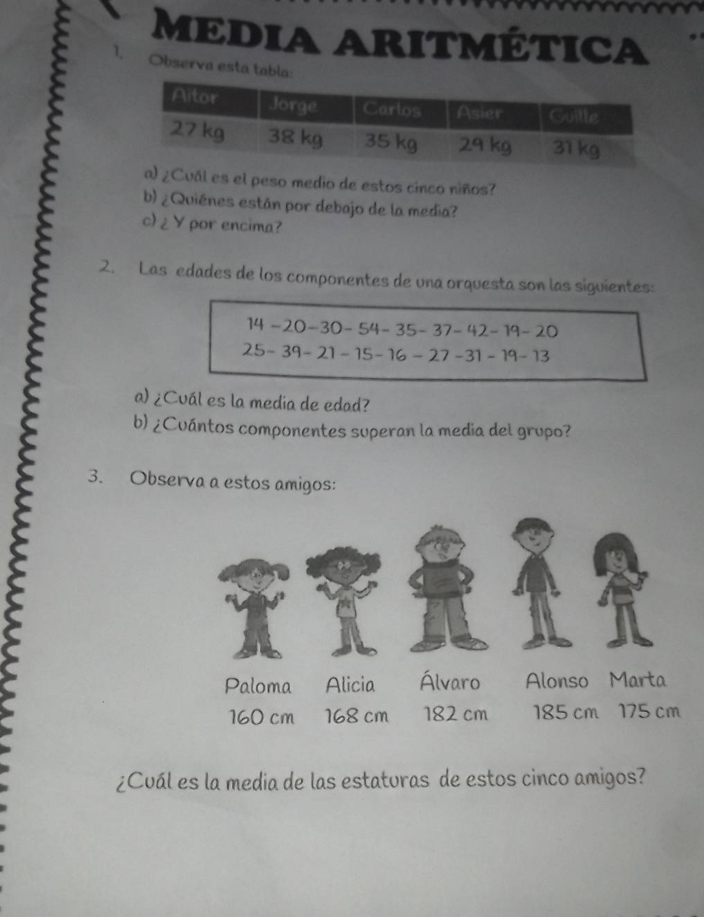 MEDIA ARITMÉtICA 
ε 1 Observa esta tabla: 
Cuál es el peso medio de estos cinco niños? 
b) ¿Quiénes están por debajo de la media? 
c) ¿ Y por encima? 
2. Las edades de los componentes de una orquesta son las siguientes:
14-20-30-54-35-37-42-19-20
25-39-21-15-16-27-31-19-13
a) ¿Cuál es la media de edad? 
b) ¿Cuántos componentes superan la media del grupo? 
3. Observa a estos amigos: 
¿Cuál es la media de las estaturas de estos cinco amigos?