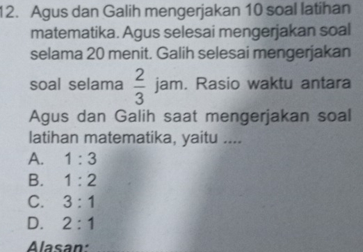 Agus dan Galih mengerjakan 10 soal latihan
matematika. Agus selesai mengerjakan soal
selama 20 menit. Galih selesai mengerjakan
soal selama  2/3  jam. Rasio waktu antara
Agus dan Galih saat mengerjakan soal
latihan matematika, yaitu ....
A. 1:3
B. 1:2
C. 3:1
D. 2:1
Alasan: