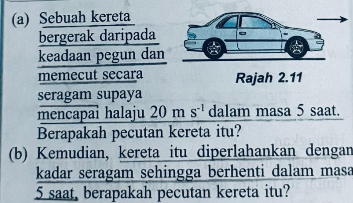 Sebuah kereta 
bergerak daripada 
keadaan pegun dan 
memecut secara 
seragam supaya 
mencapai halaju 20 ) m S^(-1) dalam masa 5 saat. 
Berapakah pecutan kereta itu? 
(b) Kemudian, kereta itu diperlahankan dengan 
kadar seragam sehingga berhenti dalam masa
5 saat, berapakah pecutan kereta itu?