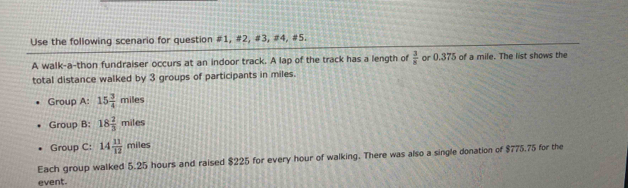 Use the following scenario for question #1, #2, #3, #4, #5. 
A walk-a-thon fundraiser occurs at an indoor track. A lap of the track has a length of  3/8  or 0.375 of a mile. The list shows the 
total distance walked by 3 groups of participants in miles. 
Group A: 15 3/4 miles
Group B: 18 2/3 miles
Group C: 14 11/12 miles
Each group walked 5.25 hours and raised $225 for every hour of walking. There was also a single donation of $775.75 for the 
event.