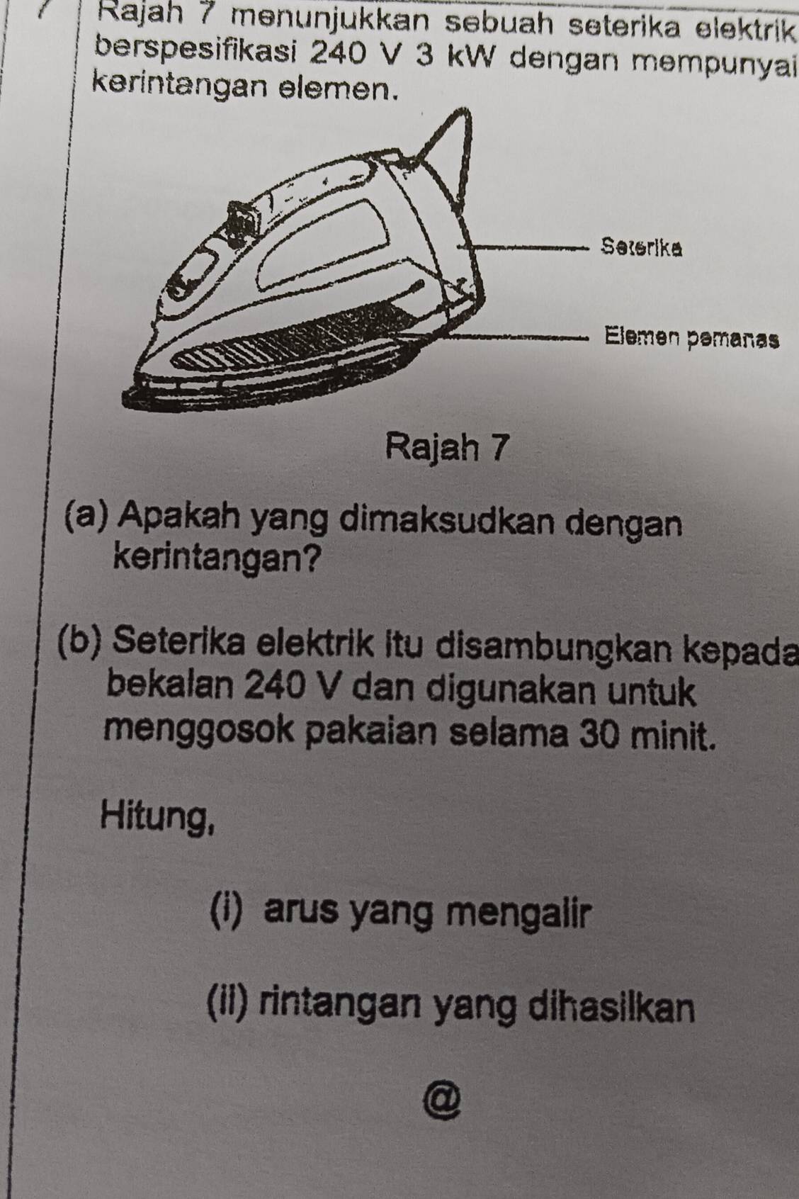 Rajah 7 menunjukkan sebuah seterika elektrik 
berspesifikasi 240 V 3 kW dengan mempunyai 
kerintangan elemen. 
Rajah 7 
(a) Apakah yang dimaksudkan dengan 
kerintangan? 
(b) Seterika elektrik itu disambungkan kepada 
bekalan 240 V dan digunakan untuk 
menggosok pakaian selama 30 minit. 
Hitung, 
(i) arus yang mengalir 
(ii) rintangan yang dihasilkan