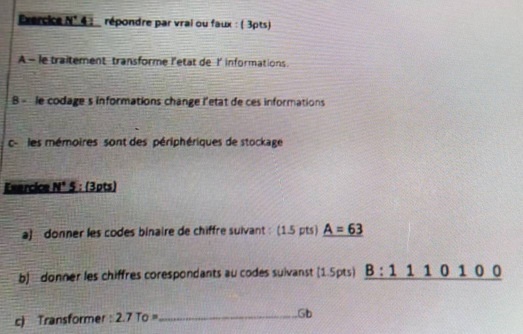 1 4 répondre par vrai ou faux : ( 3pts) 
A - le traitement transforme l'etat de I' informations. 
B - le codage s informations change l'etat de ces informations 
c- les mémoires sont des périphériques de stockage 
Exercice N°5:(3pt s 
a) donner les codes binaire de chiffre suivant : (1.5 pts) A=63
b] donner les chiffres corespondants au codes sulvanst [1.5pts) _ B:1110100
c) Transformer 2.7To= _