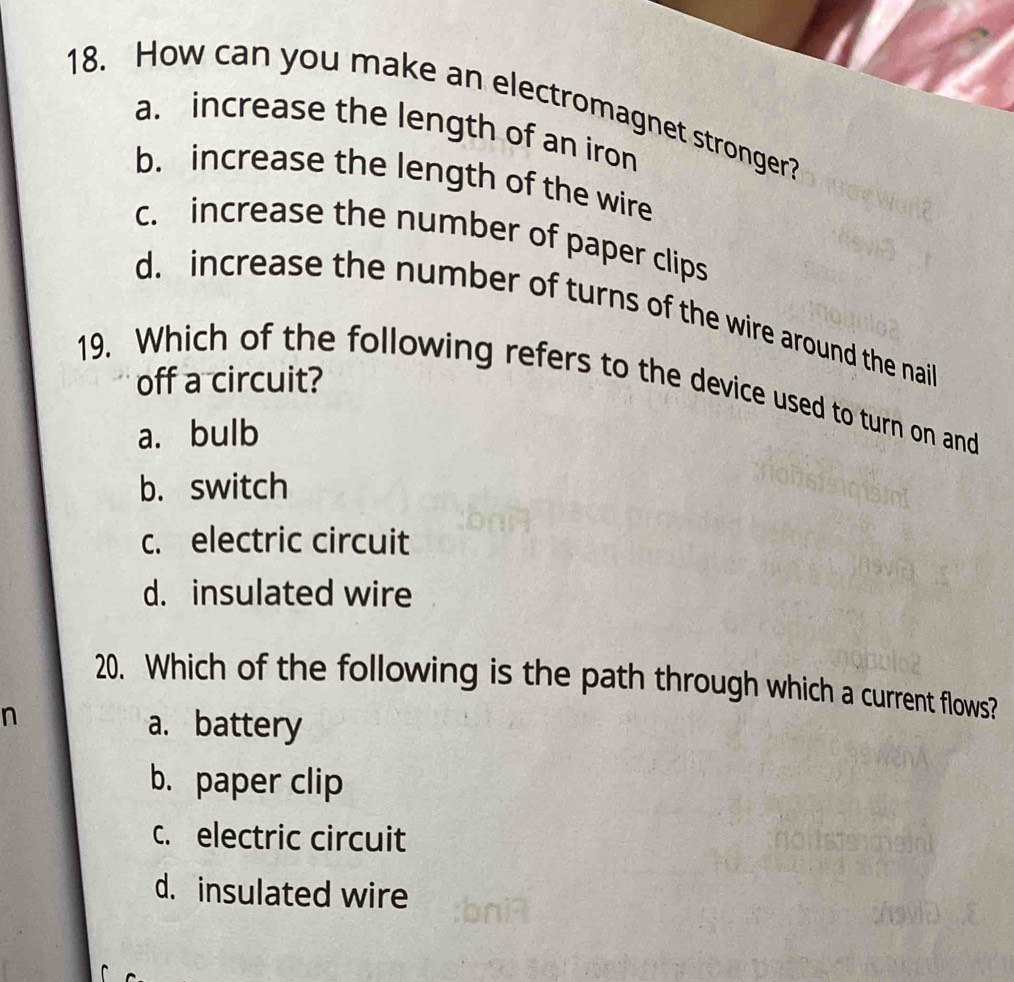 How can you make an electromagnet stronger?
a. increase the length of an iron
b. increase the length of the wire
c. increase the number of paper clips
d. increase the number of turns of the wire around the nail
off a circuit?
19. Which of the following refers to the device used to turn on and
a. bulb
b. switch
c. electric circuit
d. insulated wire
20. Which of the following is the path through which a current flows?
n
a. battery
b. paper clip
c. electric circuit
d. insulated wire