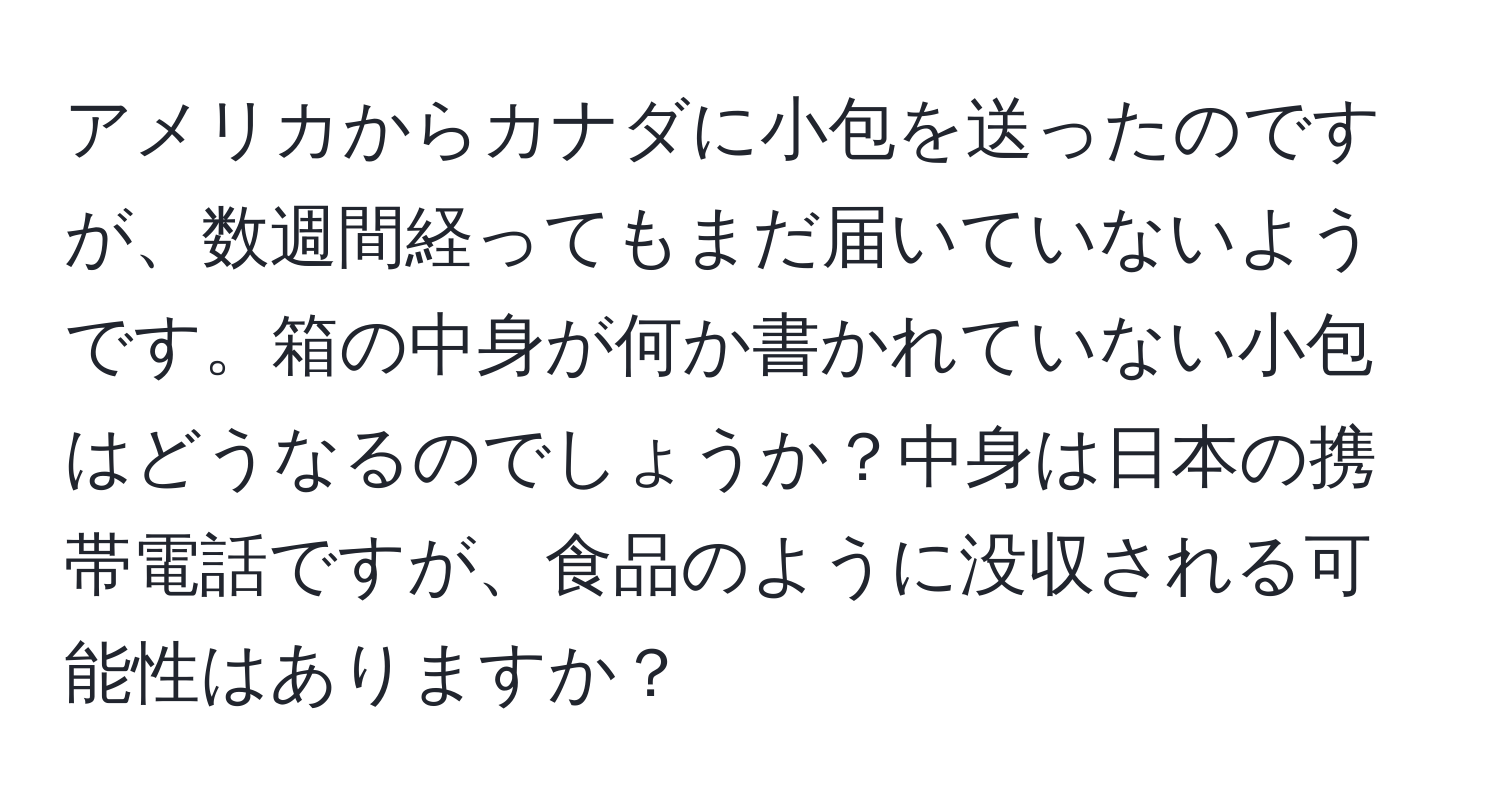 アメリカからカナダに小包を送ったのですが、数週間経ってもまだ届いていないようです。箱の中身が何か書かれていない小包はどうなるのでしょうか？中身は日本の携帯電話ですが、食品のように没収される可能性はありますか？