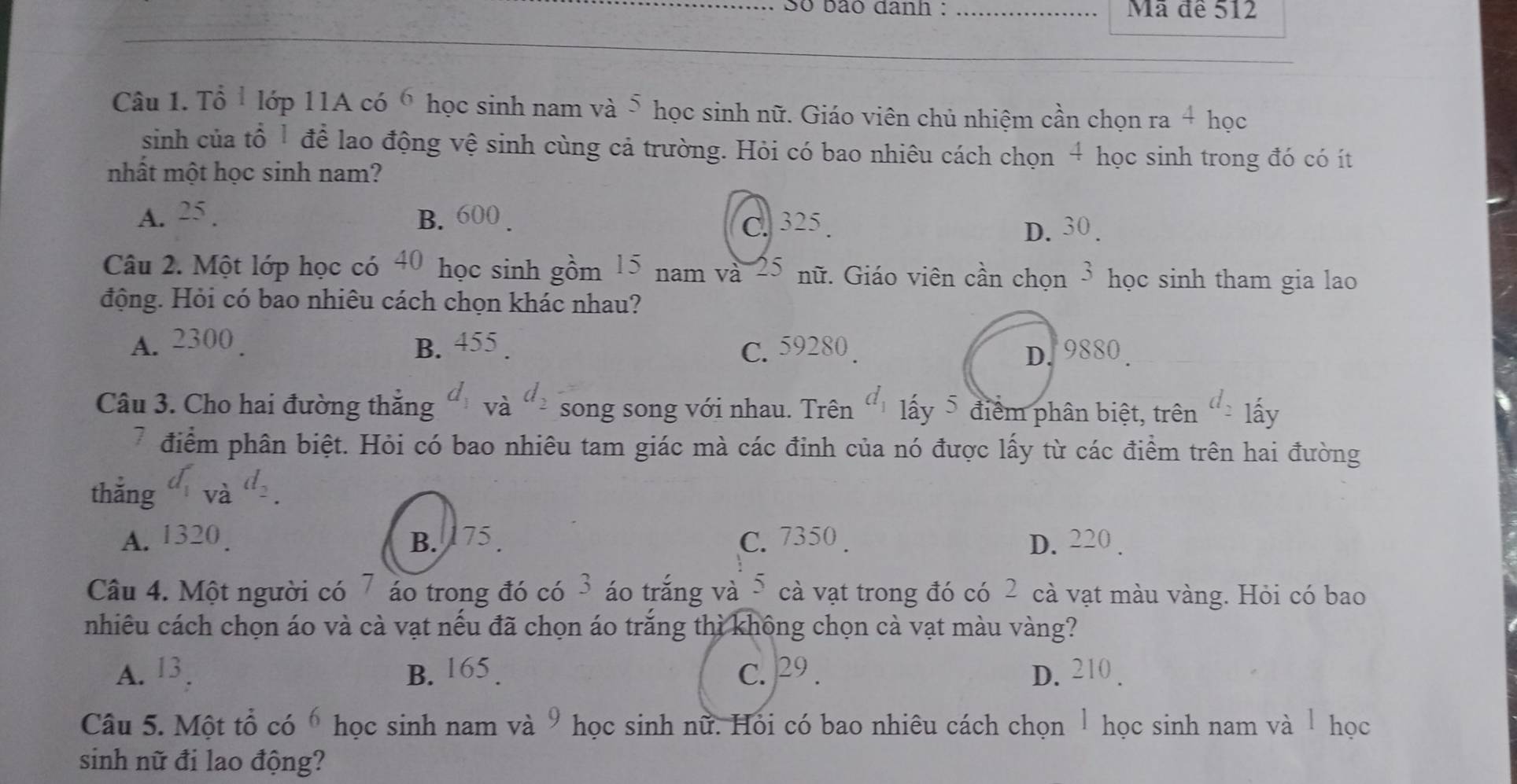 Số bão đanh : _Mã đề 512
Câu 1. Tổ 1 lớp 11A có 6 học sinh nam và 5 1 học sinh nữ. Giáo viên chủ nhiệm cần chọn ra 4 học
sinh của tổ 1 để lao động vệ sinh cùng cả trường. Hỏi có bao nhiêu cách chọn 4 học sinh trong đó có ít
mhất một học sinh nam?
A. 25. B. 600. C. 325. 30
D.
Câu 2. Một lớp học có 40 học sinh gồm 15 nam và 25 nữ. Giáo viên cần chọn 3 học sinh tham gia lao
động. Hỏi có bao nhiêu cách chọn khác nhau?
A. 2300 B. 455. C. 59280.
D. 9880.
Câu 3. Cho hai đường thăng và song song với nhau. Trên lấy 5 điểm phân biệt, trên^t lấy
7 điểm phân biệt. Hỏi có bao nhiêu tam giác mà các đinh của nó được lấy từ các điểm trên hai đường
thắng a
A. 1320. B. 175. C. 7350. D. 220.
Câu 4. Một người có 7 áo trong đó có 3 áo trắng và 5 cà vạt trong đó có 2 cà vạt màu vàng. Hỏi có bao
nhiêu cách chọn áo và cà vạt nếu đã chọn áo trắng thì không chọn cà vạt màu vàng?
A. 13. B. 165. c. 29. D. 2 0.
Câu 5. Một tổ có ố học sinh nam và 9 học sinh nữ. Hói có bao nhiêu cách chọn 1 học sinh nam và 1 học
sinh nữ đi lao động?