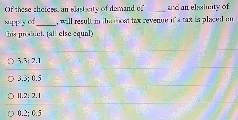 Of these choices, an elasticity of demand of _and an elasticity of
supply of _, will result in the most tax revenue if a tax is placed on
this product. (all else equal)
3.3; 2.1
3.3; 0.5
0.2; 2.1
0.2; 0.5