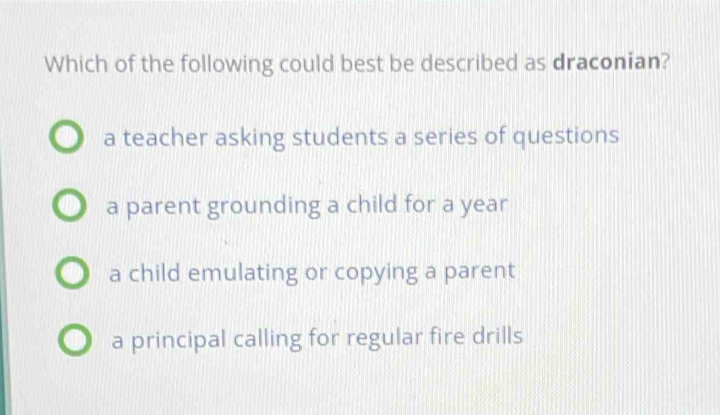 Which of the following could best be described as draconian?
a teacher asking students a series of questions
a parent grounding a child for a year
a child emulating or copying a parent
a principal calling for regular fire drills