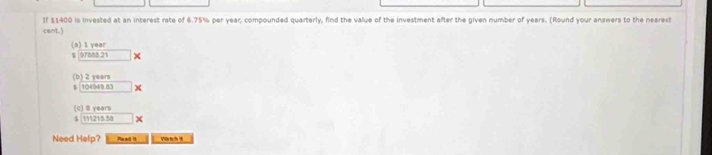 If $1400 is invested at an interest rate of 6.75% per year, compounded quarterly, find the value of the investment after the given number of years. (Round your answers to the nearest 
cent.) 
(a) 1 year
$ 97888 21 × 
(b) 2 years
$ 104949.83 x
(c) 8 years
$ 111215.58 x 
Need Help? Read it W t h