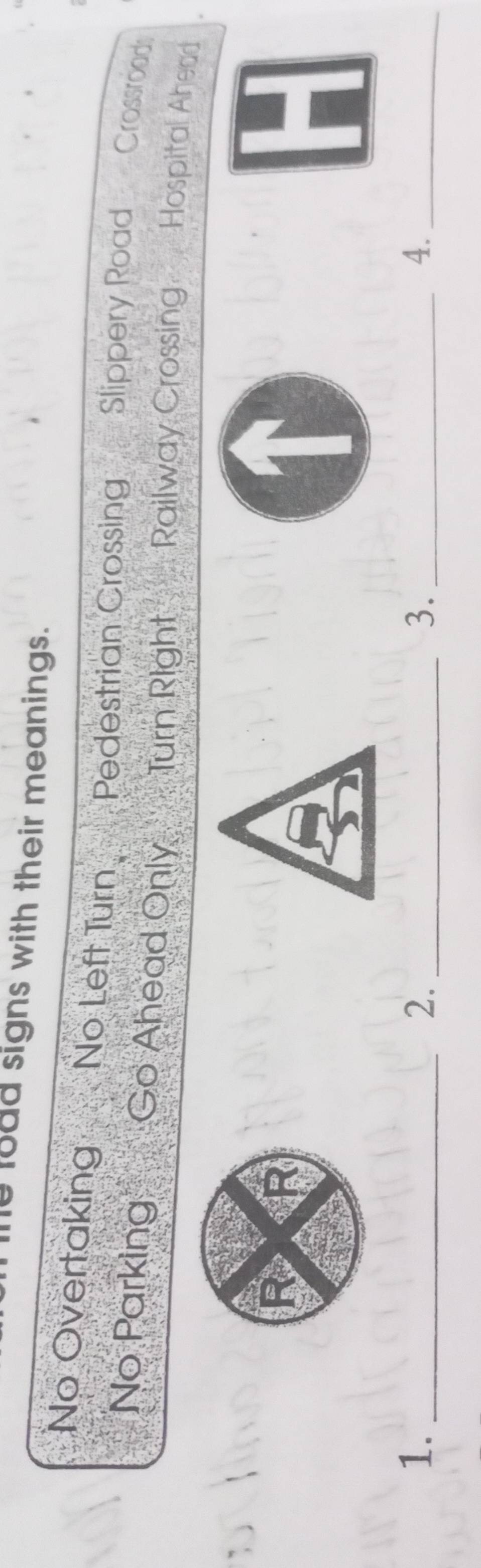 load signs with their meanings. 
No Overtaking No Left Turn Pedestrian Crossing Slippery Road Crossrood 
No Parking Go Ahead Only Turn Right Railway Crossing Hospital Ahead 
1._ 
2._ 
3._ 
4._