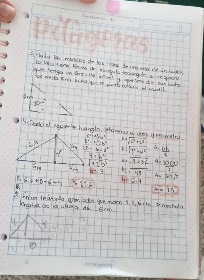 teorema de
3Hallar las medidas de los lodos de una vela de un barco,
la vela tene Forma de triangulo rectangolo, sise quere
gue tenga on areo de 30m^2 y gueuno de sos cate
tos mida sm pora guese puedo colocar el mastil.
5m
30m^2
4. Dado el siguiente triangdo, determind so area y perimetro.
c^2-a^2=b^2
5^2-4^2=b^2 h=sqrt(c^2+c^2)
25-16=b^2 h=sqrt(3^2+6^2) An  bh/2 
q=b^2 h=sqrt(9+36)
sqrt(9)=sqrt(b^2)
b=3 h=sqrt(45) A= 10(3)/2 
P=6.7+5+6+4 P=21· 7 h=6.7 A=30/2
A=15
5. Cn on tmangoo acon lados guemden 91 5, 6cAn encventrala
longciog ae la altura de 6cm
5
Loveyouslf