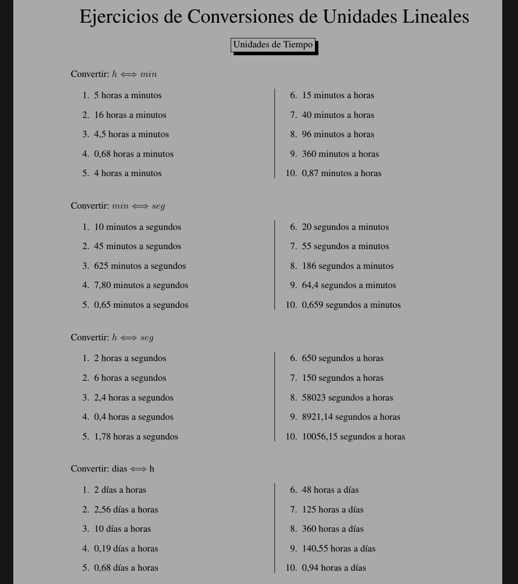 Ejercicios de Conversiones de Unidades Lineales 
Unidades de Tiempo 
Convertir: harrow → min 
1. 5 horas a minutos 6. 15 minutos a horas 
2. 16 horas a minutos 7. 40 minutos a horas 
3. 4.5 horas a minutos 8. 96 minutos a horas 
4. 0,68 horas a minutos 9. 360 minutos a horas 
5. 4 horas a minutos 10. 0,87 minutos a horas 
Convertir: min < seg 
1.  10 minutos a segundos 6. 20 segundos a minutos
2. 45 minutos a segundos 7. 55 segundos a minutos
3. 625 minutos a segundos 8. 186 segundos a minutos 
4. 7,80 minutos a segundos 9. 64, 4 segundos a minutos
5. 0,65 minutos a segundos 10. 0,659 segundos a minutos 
Convertir: h ← seg 
1. 2 horas a segundos 6. 650 segundos a horas 
2. 6 horas a segundos 7. 150 segundos a horas 
3. 2,4 horas a segundos 8. 58023 segundos a horas 
4. 0,4 horas a segundos 9. 8921, 14 segundos a horas 
5. 1,78 horas a segundos 10. 10056, 15 segundos a horas 
Convertir: dias « h 
1. 2 días a horas 6. 48 horas a días 
2. 2,56 días a horas 7. 125 horas a días 
3. 10 días a horas 8. 360 horas a días 
4. 0,19 días a horas 9. 140,55 horas a días 
5. 0,68 días a horas 10. 0,94 horas a días