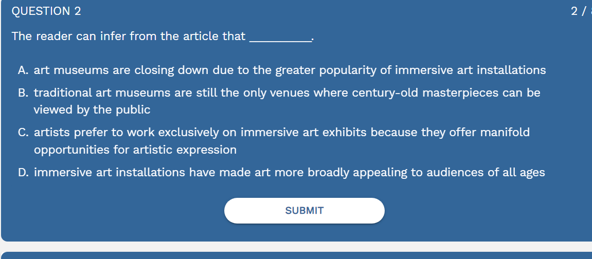 The reader can infer from the article that_
A. art museums are closing down due to the greater popularity of immersive art installations
B. traditional art museums are still the only venues where century-old masterpieces can be
viewed by the public
C. artists prefer to work exclusively on immersive art exhibits because they offer manifold
opportunities for artistic expression
D. immersive art installations have made art more broadly appealing to audiences of all ages
SUBMIT