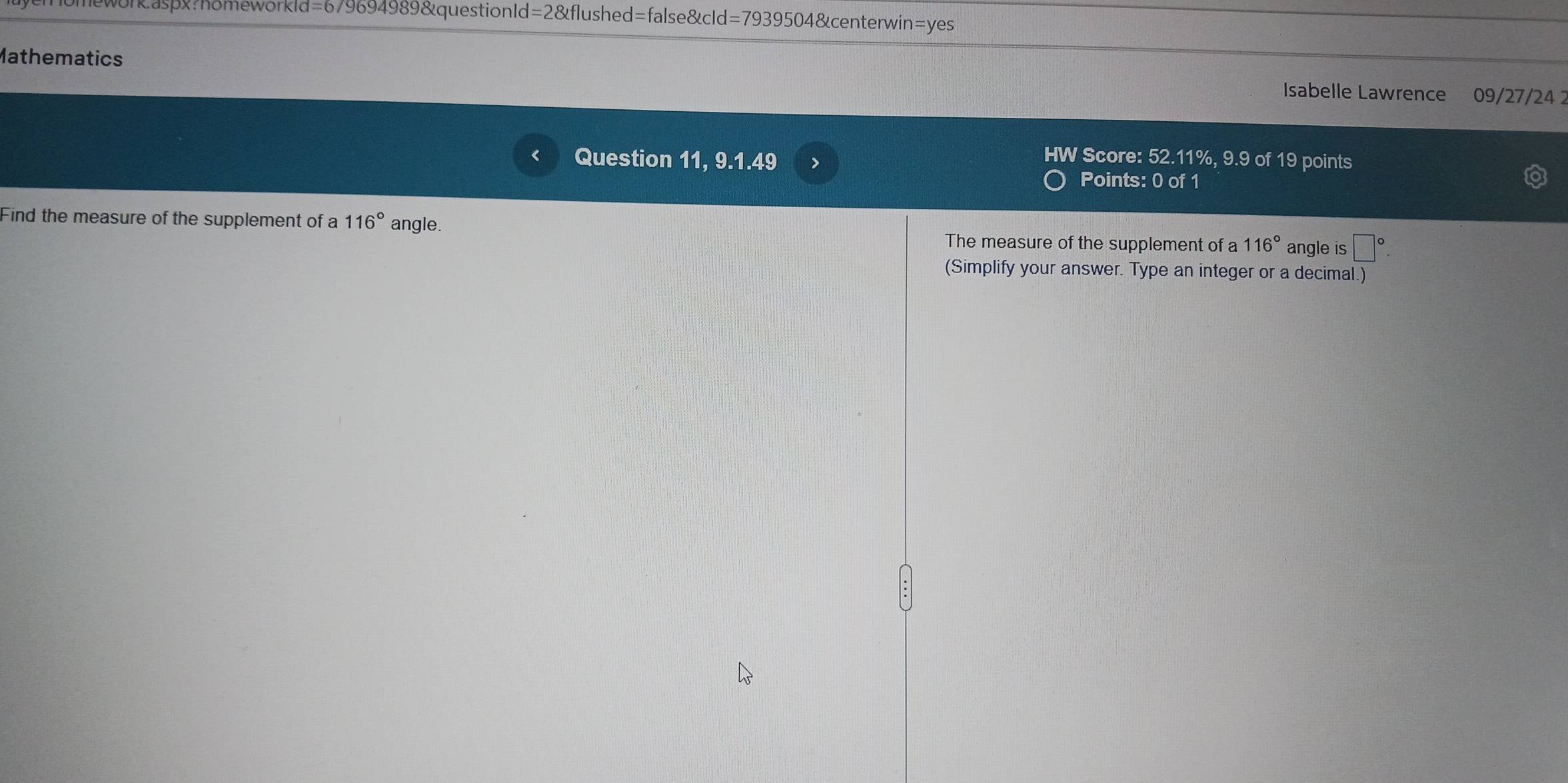 wor&asp?homeworkld=679694989&questionId=2&flushed=false&cId=7939504&centerwin=yes 
Mathematics 
Isabelle Lawrence 09/27/24 
Question 11, 9.1.49 > 
HW Score: 52.11%, 9.9 of 19 points 
Points: 0 of 1 
Find the measure of the supplement of a 116° angle. 116° angle is □°
The measure of the supplement of a 
(Simplify your answer. Type an integer or a decimal.)