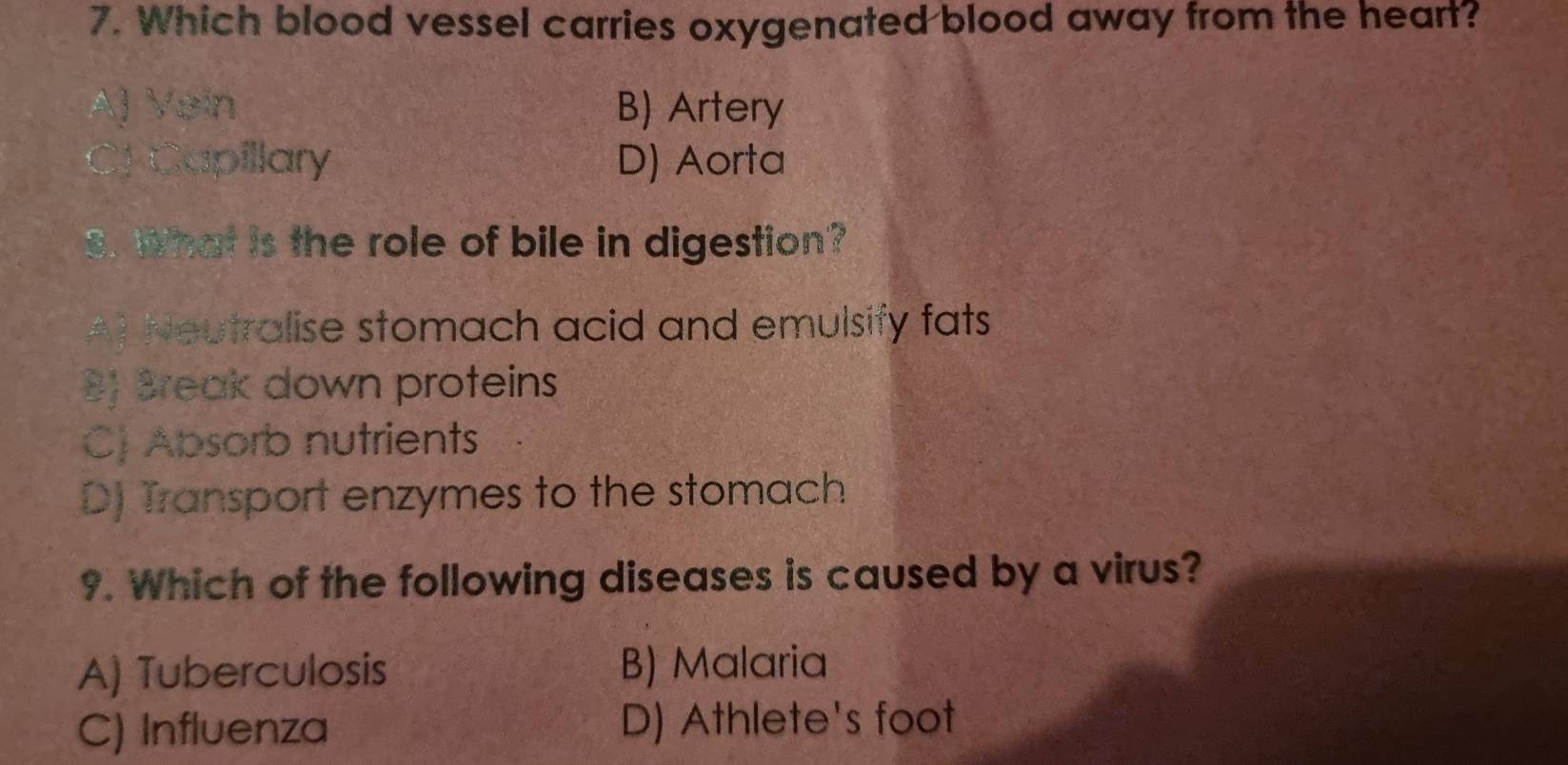 Which blood vessel carries oxygenated blood away from the heart?
A) Vein B) Artery
CJ Capillary D) Aorta
8. What is the role of bile in digestion?
A) Neutralise stomach acid and emulsify fats
B) Break down proteins
C) Absorb nutrients
D) Transport enzymes to the stomach
9. Which of the following diseases is caused by a virus?
A) Tuberculosis B) Malaria
C) Influenza D) Athlete's foot