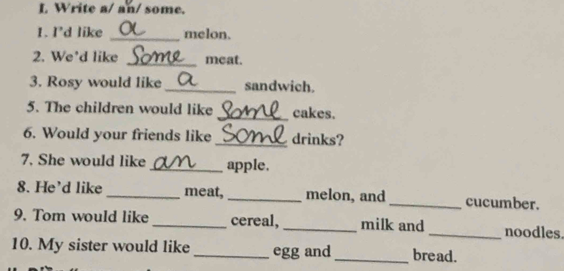 Write a/ an/ some. 
1. I'd like _melon. 
2. We’d like _meat. 
3. Rosy would like _sandwich. 
5. The children would like _cakes. 
6. Would your friends like _drinks? 
7. She would like 
_apple. 
8. He'd like _meat, _melon, and _cucumber. 
9. Tom would like _cereal, _milk and_ noodles. 
10. My sister would like _egg and_ bread.