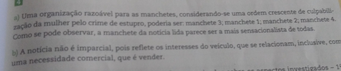 Uma organização razoável para as manchetes, considerando-se uma ordem crescente de culpabili-
zação da mulher pelo crime de estupro, poderia ser: manchete 3; manchete 1; manchete 2; manchete 4.
Como se pode observar, a manchete da notícia lida parece ser a mais sensacionalista de todas.
b) A notícia não é imparcial, pois reflete os interesses do veículo, que se relacionam, inclusive, com
uma necessidade comercial, que é vender.
atos investigados - 1º