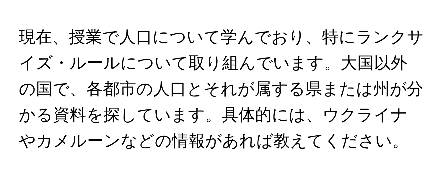 現在、授業で人口について学んでおり、特にランクサイズ・ルールについて取り組んでいます。大国以外の国で、各都市の人口とそれが属する県または州が分かる資料を探しています。具体的には、ウクライナやカメルーンなどの情報があれば教えてください。