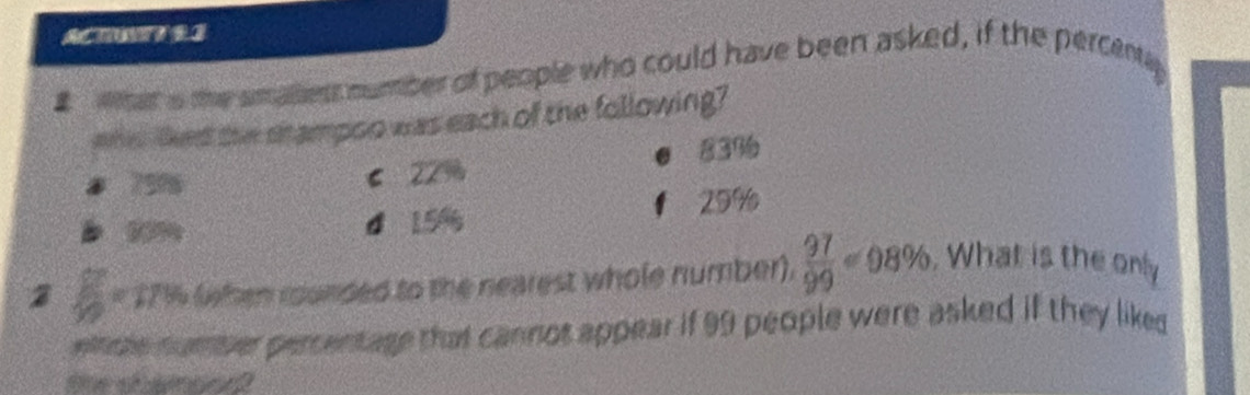 ACTWTEI
# Wat s the smalliess number of people who could have been asked, if the percentl
whe lked the stampoo was each of the following?
83%
8 7916
6 22%
29%
d 156 a 
2 6 * 171 (when rounded to the nearest whole number).  97/99 =98%. What is the only
ete number percentage that cannos appear if 99 people were asked if they liked