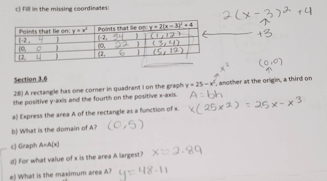 Fill in the missing coordinates:
Section 3.6
28) A rectangle has one corner in quadrant I on the graph y=25-x^2 , another at the origin, a third on
the positive y-axis and the fourth on the positive x-axis.
a) Express the area A of the rectangle as a function of x.
b) What is the domain of A?
c) Graph A=A(x)
d) For what value of x is the area A largest?
e) What is the maximum area A?