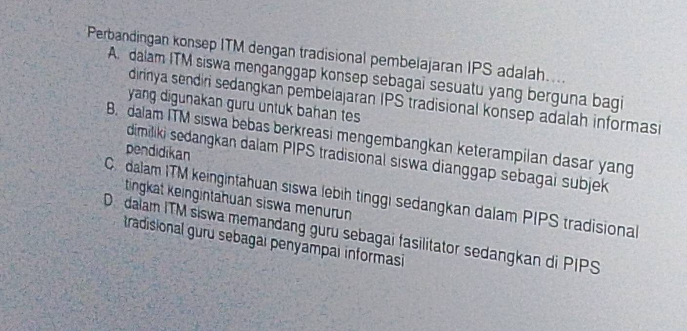 Perbandingan konsep ITM dengan tradisional pembelajaran IPS adalah....
A. dalam ITM siswa menganggap konsep sebagai sesuatu yang berguna bagi
dirinya sendiri sedangkan pembelajaran IPS tradisional konsep adalah informasi
yang digunakan guru untuk bahan tes
B. dalam ITM siswa bebas berkreasi mengembangkan keterampilan dasar yang
pendidikan
dimiliki sedangkan dalam PIPS tradisional siswa dianggap sebagai subjek
C dalam ITM keingintahuan siswa lebih tinggi sedangkan dalam PIPS tradisional
tingkat keingintahuan siswa menurun
De dalam ITM siswa memandang guru sebagai fasilitator sedangkan di PIPS tradisional guru sebagai penyampai informasi