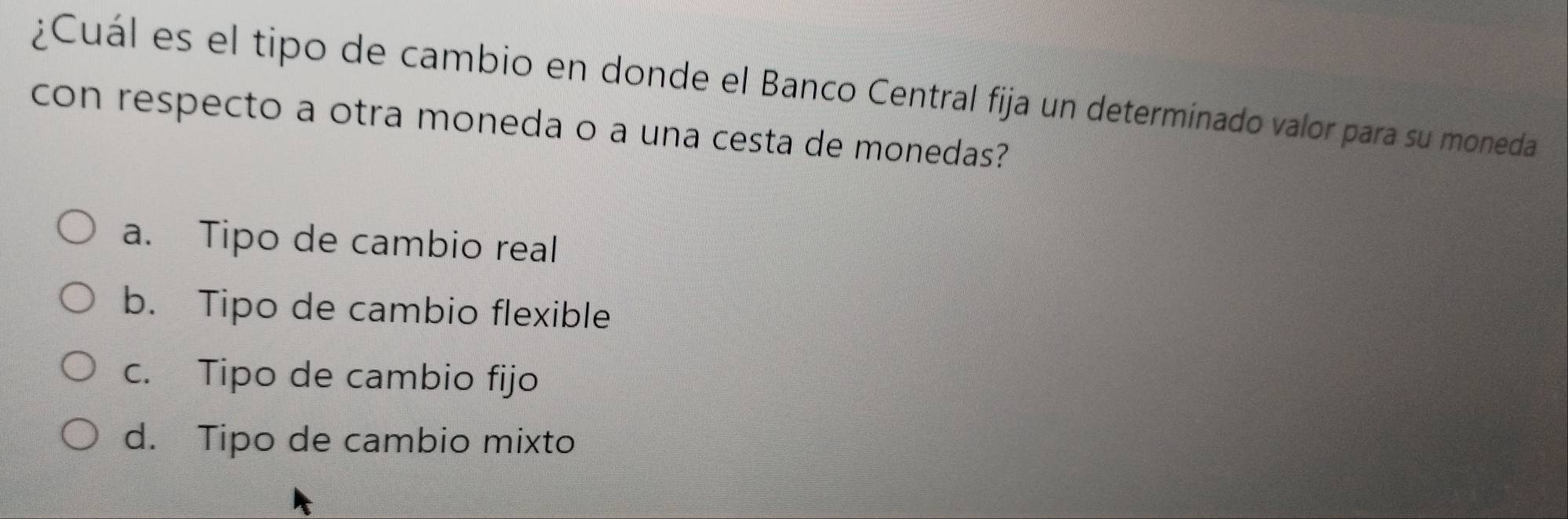 ¿Cuál es el tipo de cambio en donde el Banco Central fija un determinado valor para su moneda
con respecto a otra moneda o a una cesta de monedas?
a. Tipo de cambio real
b. Tipo de cambio flexible
c. Tipo de cambio fijo
d. Tipo de cambio mixto