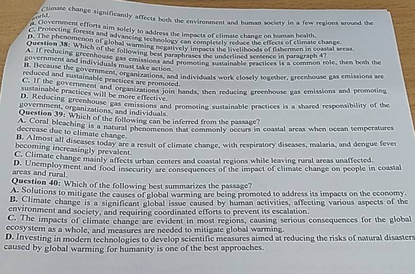 world
Climate change significantly affects both the environment and human society in a few regions around the
. Government efforts aim solely to address the impacts of climate change on human health
C. Protecting forests and advancing technology can completely reduce the effects of climate change.
D. The phenomenon of global warming negatively impacts the livelihoods of fishermen in coastal areas.
Question 38: Which of the following best paraphrases the underlined sentence in paragraph 4?
A. If reducing greenhouse gas emissions and promoting sustainable practices is a common role, then both the
government and individuals must take action.
B. Because the government, organizations, and individuals work closely together, greenhouse gas emissions are
reduced and sustainable practices are promoted.
C. If the government and organizations join hands, then reducing greenhouse gas emissions and promoting
sustainable practices will be more effective.
D. Reducing greenhouse gas emissions and promoting sustainable practices is a shared responsibility of the
government, organizations, and individuals.
Question 39: Which of the following can be inferred from the passage?
A. Coral bleaching is a natural phenomenon that commonly occurs in coastal areas when ocean temperatures
decrease due to climate change.
B. Almost all diseases today are a result of climate change, with respiratory discases, malaria, and dengue fever
becoming increasingly prevalent.
C. Climate change mainly affects urban centers and coastal regions while leaving rural areas unaffected
D. Unemployment and food insecurity are consequences of the impact of climate change on people in coastal
areas and rural.
Question 40: Which of the following best summarizes the passage?
A. Solutions to mitigate the causes of global warming are being promoted to address its impacts on the economy.
B. Climate change is a significant global issue caused by human activities, affecting various aspects of the
environment and society, and requiring coordinated efforts to prevent its escalation.
C. The impacts of climate change are evident in most regions, causing serious consequences for the global
ecosystem as a whole, and measures are needed to mitigate global warming.
D. Investing in modern technologies to develop scientific measures aimed at reducing the risks of natural disasters
caused by global warming for humanity is one of the best approaches.
