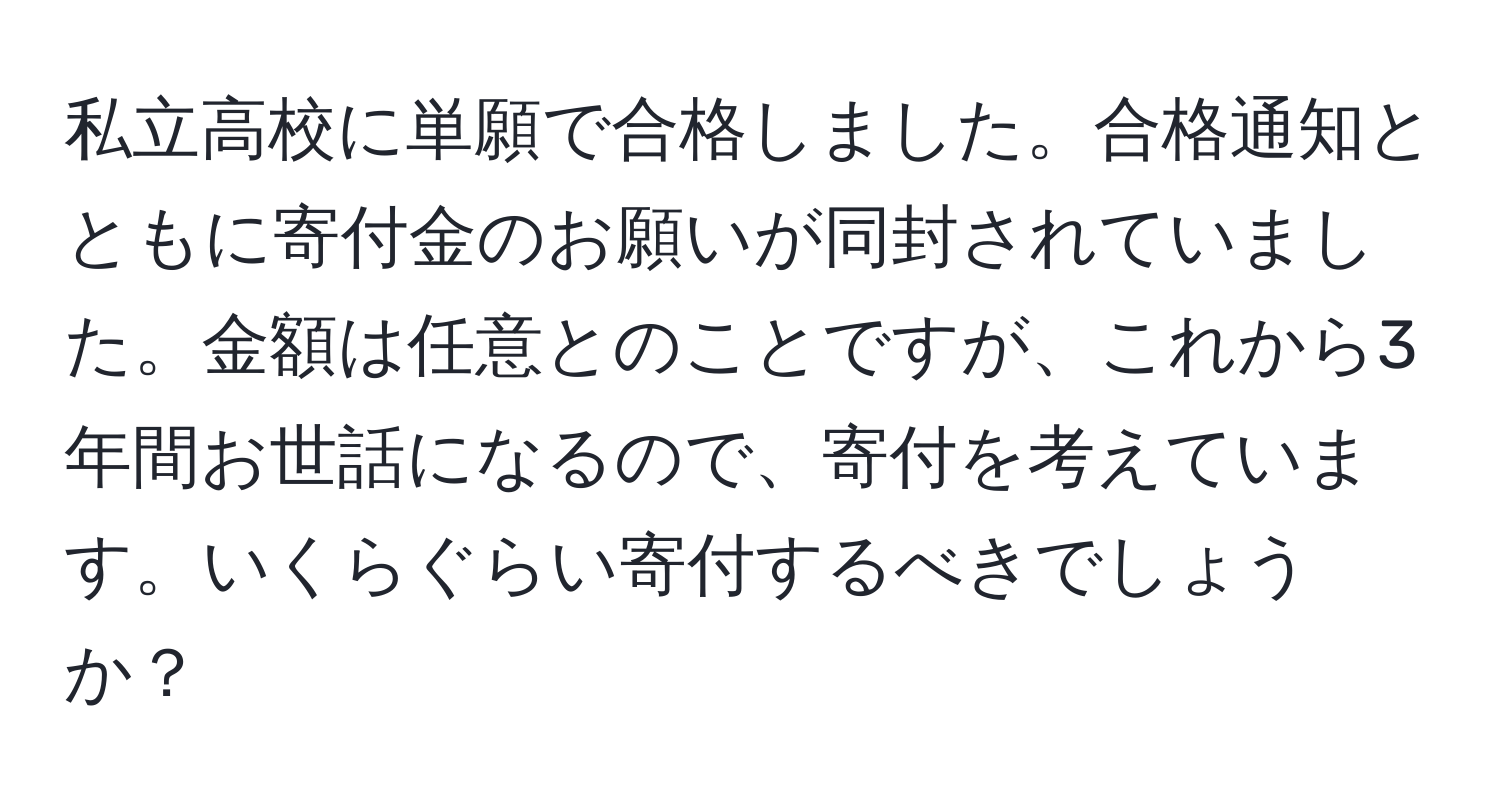 私立高校に単願で合格しました。合格通知とともに寄付金のお願いが同封されていました。金額は任意とのことですが、これから3年間お世話になるので、寄付を考えています。いくらぐらい寄付するべきでしょうか？