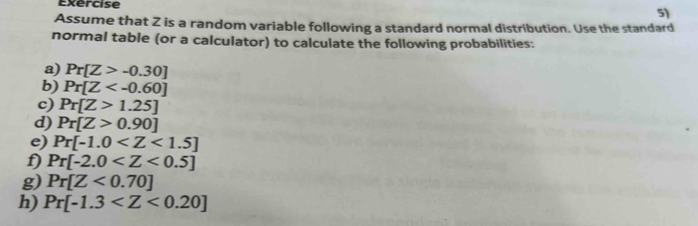 Exercise 
5) 
Assume that Z is a random variable following a standard normal distribution. Use the standard 
normal table (or a calculator) to calculate the following probabilities: 
a) Pr[Z>-0.30]
b) Pr[Z
c) Pr[Z>1.25]
d) Pr[Z>0.90]
e) Pr[-1.0
f) Pr[-2.0
g) Pr[Z<0.70]
h) Pr[-1.3