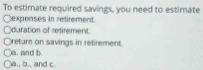 To estimate required savings, you need to estimate
expenses in retirement.
duration of retirement.
return on savings in retirement.
a. and b.
a., b., and c.