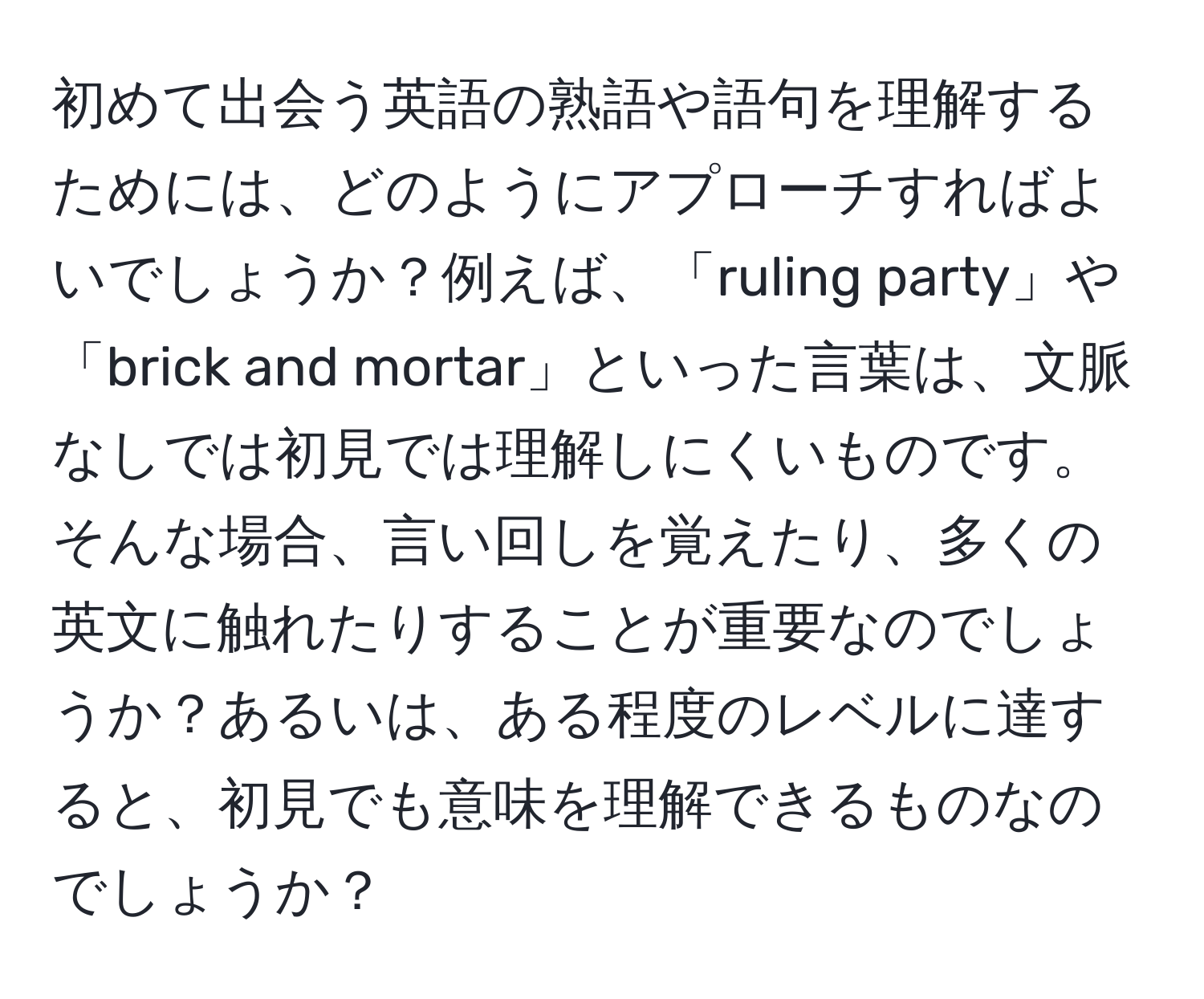 初めて出会う英語の熟語や語句を理解するためには、どのようにアプローチすればよいでしょうか？例えば、「ruling party」や「brick and mortar」といった言葉は、文脈なしでは初見では理解しにくいものです。そんな場合、言い回しを覚えたり、多くの英文に触れたりすることが重要なのでしょうか？あるいは、ある程度のレベルに達すると、初見でも意味を理解できるものなのでしょうか？