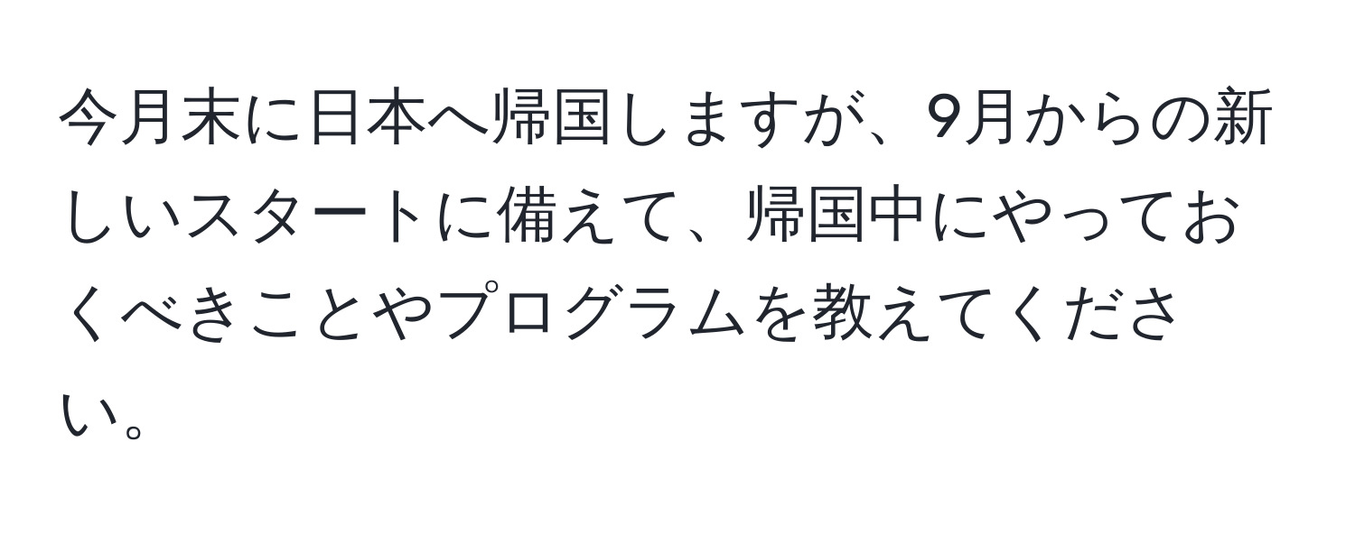 今月末に日本へ帰国しますが、9月からの新しいスタートに備えて、帰国中にやっておくべきことやプログラムを教えてください。