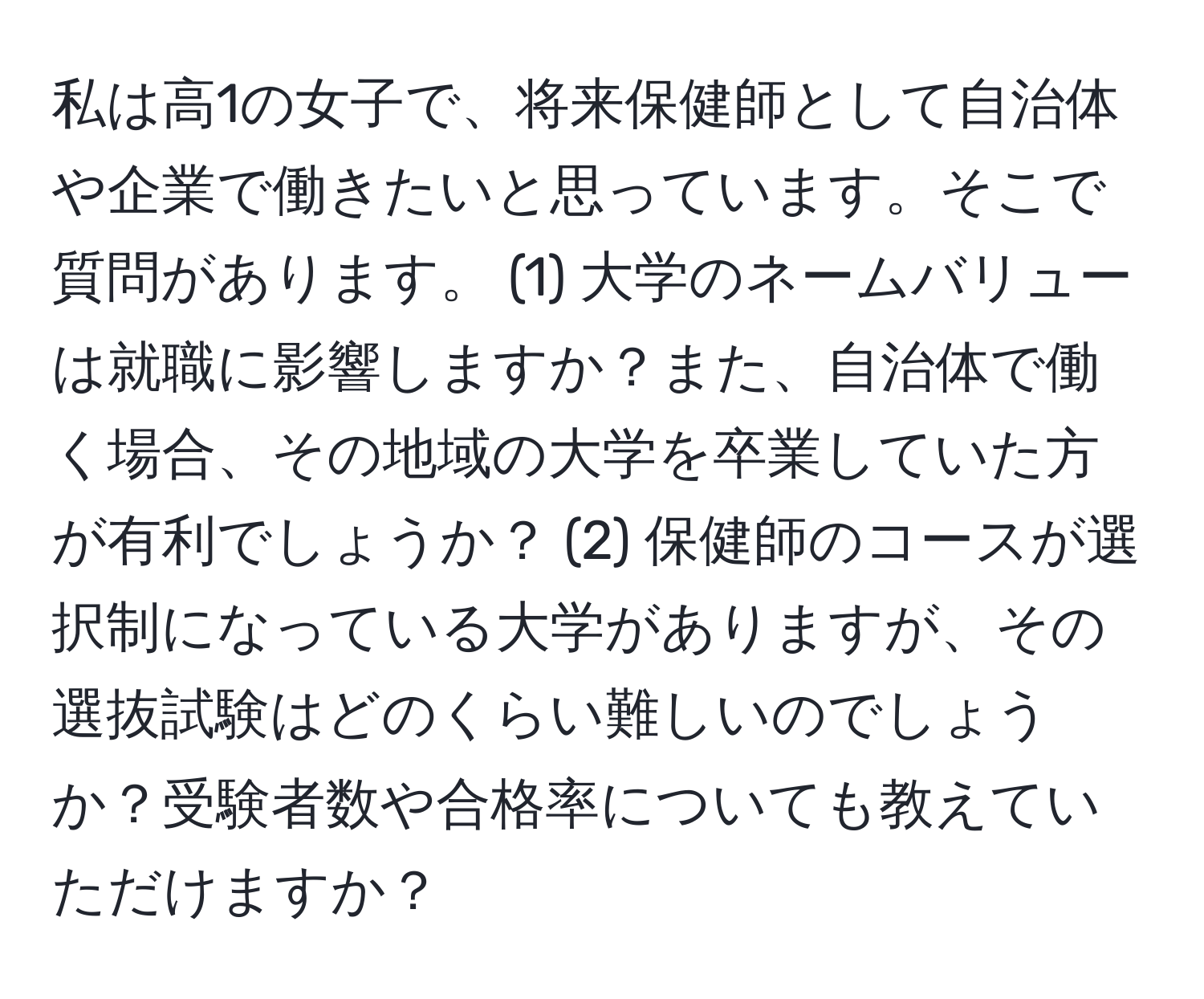 私は高1の女子で、将来保健師として自治体や企業で働きたいと思っています。そこで質問があります。 (1) 大学のネームバリューは就職に影響しますか？また、自治体で働く場合、その地域の大学を卒業していた方が有利でしょうか？ (2) 保健師のコースが選択制になっている大学がありますが、その選抜試験はどのくらい難しいのでしょうか？受験者数や合格率についても教えていただけますか？