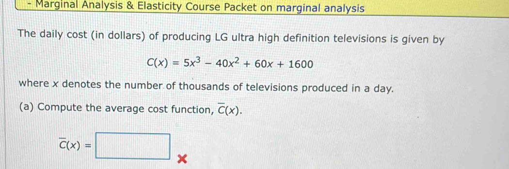 Marginal Analysis & Elasticity Course Packet on marginal analysis
The daily cost (in dollars) of producing LG ultra high definition televisions is given by
C(x)=5x^3-40x^2+60x+1600
where x denotes the number of thousands of televisions produced in a day.
(a) Compute the average cost function, overline C(x).
overline C(x)=□ x