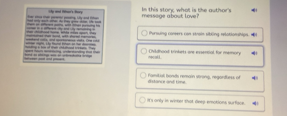 Lity and Ethan's Story In this story, what is the author's 
E'ver since their parents' passing, Lily and Ethan message about love? 
had only each other. As they grew older, life took 
shem on different poshs, with Ethan purssing his 
coreer in a different city and Lity remaining in 
swir chithood home. While miles apart, they 
maintained their bond, with shared memories, Pursuing careers can strain sibling relationships. ( 
weekend calls, and spontaneous visits. One cold 
winter night. Lily found l than on her doorstep, 
holding a bow of their childhood trinkets. They 
spent hours reminiscing, understanding that their Childhood trinkets are essential for memory 
between past and present. bond as siblings was an unbreakable bridge recall 
Familial bonds remain strong, regardless of 
distance and time. 
It's only in winter that deep emotions surface.