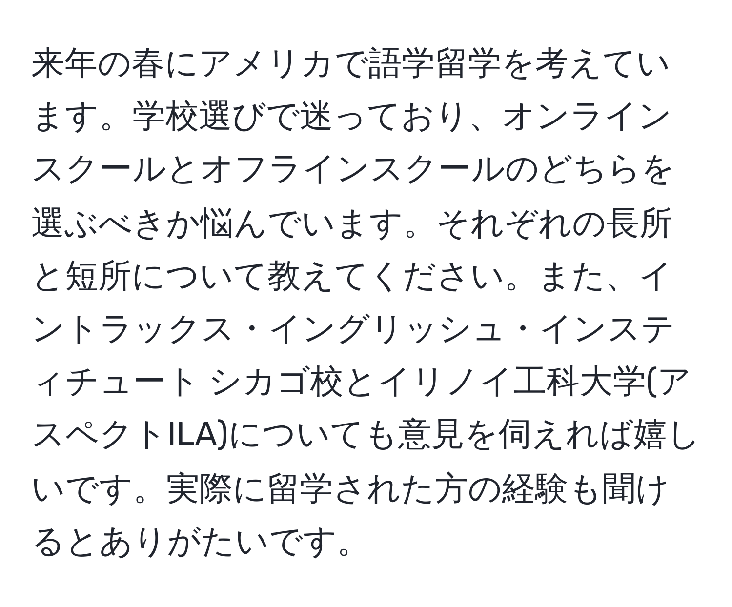 来年の春にアメリカで語学留学を考えています。学校選びで迷っており、オンラインスクールとオフラインスクールのどちらを選ぶべきか悩んでいます。それぞれの長所と短所について教えてください。また、イントラックス・イングリッシュ・インスティチュート シカゴ校とイリノイ工科大学(アスペクトILA)についても意見を伺えれば嬉しいです。実際に留学された方の経験も聞けるとありがたいです。